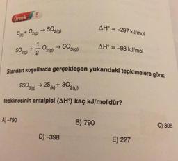 5
Örnek
AH° = -297 kJ/mol
Sa+ O2(g) → SO2(0)
1
+
2
SO3(9)
SO200)
O2(g)
AH° = -98 kJ/mol
Standart koşullarda gerçekleşen yukarıdaki tepkimelere göre;
28020 + 25 + 302(g)
(k)
tepkimesinin entalpisi (AHº) kaç kJ/mol'dür?
A) -790
B) 790
C) 398
D) -398
E) 227