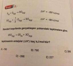 5
Örnek
AH° = -297 kJ/mol
Sa+ O2(g) → SO2(0)
1
+
2
SO3(9)
SO200)
O2(g)
AH° = -98 kJ/mol
Standart koşullarda gerçekleşen yukarıdaki tepkimelere göre;
28020 + 25 + 302(g)
(k)
tepkimesinin entalpisi (AHº) kaç kJ/mol'dür?
A) -790
B) 790
C) 398
D) -398
E) 227
