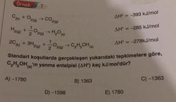 Örnek
7.
AH = -393 kJ/mol
Ck) + O2(g) → CO2(9)
2020 → H₂O(s)
H2(g)
+
AH = -285 kJ/mol
2C(k)
AH = -278kJ/mol
+ 3H2(g) + O2(g) →C,H,OH)
Standart koşullarda gerçekleşen yukarıdaki tepkimelere göre,
C,H,OH, 'n yanma entalpisi (AH) kaç kJ/mol'dür?
A) -1780
B) 1363
C) -1363
D) -1598
E) 1780
