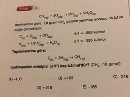9
Örnek
CH
4(9)
+ 202(9)
→ CO2(g) + 2H2O (8)
denklemine göre, 1,6 gram CH, gazının yanması sonucu 86 kJ isi
açığa çıkmaktadır.
Cu + O2(g) → CO2(9)
AH = -393 kJ/mol
Hata + 1/2O2(g) →H,09 AH = -285 kJ/mol
Tepkimelerine göre;
Crk) + 2H2(g) → CH4(9)
tepkimesinin entalpisi (AHº) kaç kJ/mol'dür? (CHA: 16 g/mol)
A) -103
B) +103
C) -216
D) +216
E) -165