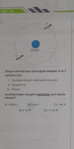7.
Dunya
Dunya etafında aynı yörüngede dolanan X ve Y
uydular için;
Uydulara etkiyen kütle çekim kuvveti
IL Cizgisel hiz
ml, Periyot
niceliklerinden hangileri kesinlikle aynı büyük-
luktedir?
A) Yalnız
B) 1 ve 11
D) II ve III
C) I ve III
E) 1. Il ve III