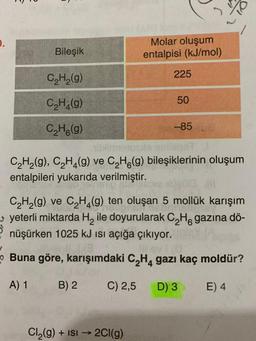 .
Bileşik
Molar oluşum
entalpisi (kJ/mol)
225
C2H2(9)
C_H_(9)
50
CH(9)
-85
Timetosola entidad
C2H2(g), C H (9) ve C2H6 (9) bileşiklerinin oluşum
entalpileri yukarıda verilmiştir.
C2H2(g) ve CH4 (9) ten oluşan 5 mollük karışım
yeterli miktarda H, ile doyurularak C, H. gazına dö-
nüşürken 1025 kJ isi açığa çıkıyor.
Buna göre, karışımdaki C,Hgazı kaç moldür?
A) 1
B) 2
C) 2,5
D) 3
E) 4
Cl (9) + ISI →
2Cl(9)