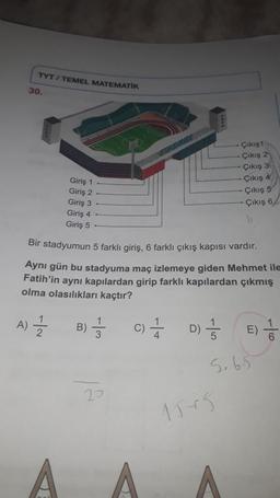 TYT/ TEMEL MATEMATIK
30.
Çıkış 1
. Çıkış 2
Çıkış 3
Çıkış 4
Çıkış 5
Çıkış 6
Giriş 1
Giriş 2
Giriş 3
Giriş 4
Giriş 5
Bir stadyumun 5 farklı giriş, 6 farklı çıkış kapısı vardır.
Aynı gün bu stadyuma maç izlemeye giden Mehmet ile
Fatih'in aynı kapılardan girip farklı kapılardan çıkmış
olma olasılıkları kaçtır?
A)
1
B)
1 / 3
c) + D 5
6
5,65
20
1515