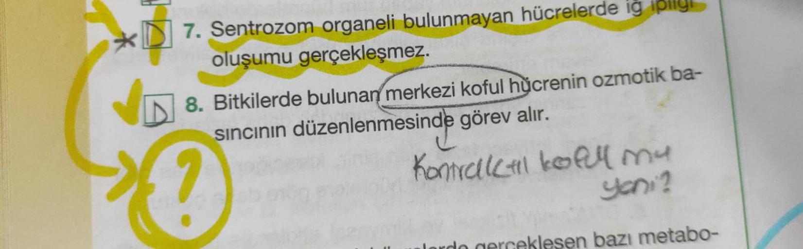 *DI 7. Sentrozom organeli bulunmayan hücrelerde ig pily
oluşumu gerçekleşmez.
?
8. Bitkilerde bulunan merkezi koful hücrenin ozmotik ba-
sincinin düzenlenmesinde görev alır.
Kontrahlo al my
yeni?
slesen bazı metabo-
