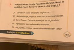 8.
Aşağıdakilerden hangisi Recaizâde Mahmut Ekrem ile
Abdülhak Hamit Tarhan'ın ortak özelliği değildir?
A) Sanat için sanat anlayışına bağlıdırlar.
B) Şiirlerinde aşk, doğa ve ölüm konusunu işlemişlerdir.
C) İkinci Dönem Tanzimat edebiyatı sanatçılarıdırlar.
D) Romantizm akımından etkilenmişlerdir.
E) Şiir, tiyatro, öykü ve roman türlerinde eserleri vardır.
Edebiyat Soru Bankası
168