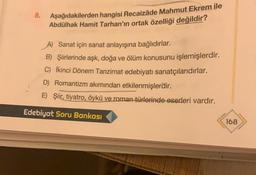 8.
Aşağıdakilerden hangisi Recaizâde Mahmut Ekrem ile
Abdülhak Hamit Tarhan'ın ortak özelliği değildir?
A) Sanat için sanat anlayışına bağlıdırlar.
B) Şiirlerinde aşk, doğa ve ölüm konusunu işlemişlerdir.
C) İkinci Dönem Tanzimat edebiyatı sanatçılarıdırlar.
D) Romantizm akımından etkilenmişlerdir.
E) Şiir, tiyatro, öykü ve roman türlerinde eserleri vardır.
Edebiyat Soru Bankası
168
