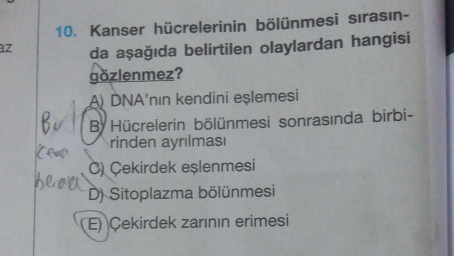 Az
10. Kanser hücrelerinin bölünmesi sırasın-
da aşağıda belirtilen olaylardan hangisi
gözlenmez?
A) DNA'nin kendini eşlemesi
Bu
BY Hücrelerin bölünmesi sonrasında birbi-
rinden ayrılması
C) Çekirdek eşlenmesi
becom
D) Sitoplazma bölünmesi
(E) Çekirdek zar