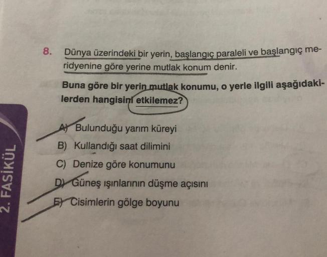 8.
Dünya üzerindeki bir yerin, başlangıç paraleli ve başlangıç me-
ridyenine göre yerine mutlak konum denir.
Buna göre bir yerin mutlak konumu, o yerle ilgili aşağıdaki-
lerden hangisini etkilemez?
2. FASİKÜL
Ay Bulunduğu yarım küreyi
B) Kullandığı saat dilimini
C) Denize göre konumunu
D) Güneş ışınlarının düşme açısını
E) Cisimlerin gölge boyunu