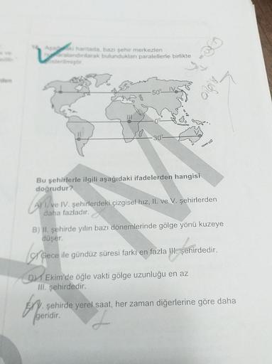 har tada, bazı şehir merkezleri
ralandonarak bulunduklan paralellerle birlikte
sterilmiştir
Biro
-50
-30°
Bu şehirlerle ilgili aşağıdaki ifadelerden hangisi
doğrudur?
Al ve IV. şehirlerdeki çizgisel hız, II. ve V. şehirlerden
daha fazladır.
B) II. şehirde yılın bazı dönemlerinde gölge yönü kuzeye
düşer.
of
Gece ile gündüz süresi farkı en fazla II. şehirdedir.
D1 Ekim'de öğle vakti gölge uzunluğu en az
III. şehirdedir.
şehirde yerel saat, her zaman diğerlerine göre daha
(geridir
.
