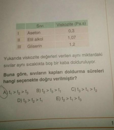 Sivi
Viskozite (Pa.s)
0,3
1,07
1
Aseton
11
Etil alkol
Gliserin
1,2
III
Yukarıda viskozite değerleri verilen aynı miktardaki
sıvılar aynı sıcaklıkta boş bir kaba dolduruluyor.
Buna göre, siviların kapları doldurma süreleri
hangi seçenekte doğru verilmiştir?