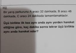 31)
Bir yarış parkurunu A aracı 32 dakikada, B aracı 48
dakikada, Caracı 24 dakikada tamamlamaktadır.
Üçü birlikte ilk kez aynı anda aynı yerden hareket
ettiğine göre, kaç dakika sonra tekrar üçü birlikte
aynı anda hareket eder?