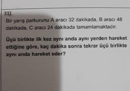 31)
Bir yarış parkurunu A aracı 32 dakikada, B aracı 48
dakikada, Caracı 24 dakikada tamamlamaktadır.
Üçü birlikte ilk kez aynı anda aynı yerden hareket
ettiğine göre, kaç dakika sonra tekrar üçü birlikte
aynı anda hareket eder?
