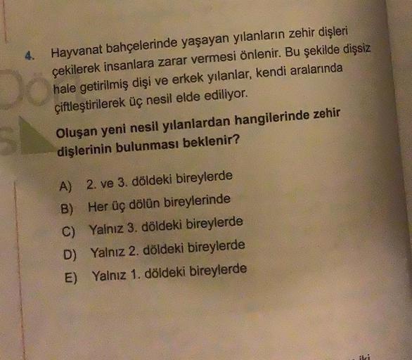 Do
4. Hayvanat bahçelerinde yaşayan yılanların zehir dişleri
çekilerek insanlara zarar vermesi önlenir. Bu şekilde dişsiz
hale getirilmiş dişi ve erkek yılanlar, kendi aralarında
çiftleştirilerek üç nesil elde ediliyor.
Oluşan yeni nesil yılanlardan hangil