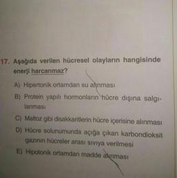 17. Aşağıda verilen hücresel olayların hangisinde
enerji harcanmaz?
A) Hipertonik ortamdan su alinması
B) Protein yapılı hormonların hücre dışına salgi-
lanması
C) Maltoz gibi disakkaritlerin hücre içerisine alınması
D) Hücre solunumunda açığa çıkan karbondioksit
gazinin hücreler arası siviya verilmesi
E) Hipotonik ortamdan madde alınması