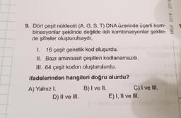MEB 2018 - 2019
9. Dört çeşit nükleotit (A, G, S, T) DNA üzerinde üçerli kom-
binasyonlar şeklinde değilde ikili kombinasyonlar şeklin-
de şifreler oluşturulsaydı,
I. 16 çeşit genetik kod oluşurdu.
II. Bazı aminoasit çeşitleri kodlanamazdı.
III. 64 çeşit kodon oluşturulurdu.
ifadelerinden hangileri doğru olurdu?
A) Yalnızl.
B) I ve II.
C) I ve III.
D) II ve III.
E) I, II ve III.