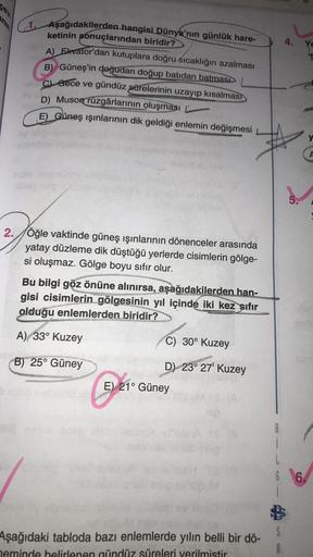 2. Aşağıdakilerden hangisi Dünya'nın günlük hare-
4.
ketinin sonuçlarından biridir?
A) Ekvator'dan kutuplara doğru sıcaklığın azalması
B) Güneş'in doğudan doğup batidan batması
Gece ve gündüz sürelerinin uzayıp kısalmas)
D) Muson rüzgârlarının oluşması
E) Güneş ışınlarının dik geldiği enlemin değişmesi
y
A
5.
2./Öğle vaktinde güneş ışınlarının dönenceler arasında
yatay düzleme dik düştüğü yerlerde cisimlerin gölge-
si oluşmaz. Gölge boyu sıfır olur.
Bu bilgi göz önüne alınırsa, aşağıdakilerden han-
gisi cisimlerin gölgesinin yıl içinde iki kez sıfır
olduğu enlemlerden biridir?
C) 30° Kuzey
A) 33° Kuzey
Dr.
B) 25° Güney
D) 23° 27' Kuzey
E) 21° Güney
1
L
6.
Aşağıdaki tabloda bazı enlemlerde yılın belli bir dö-
neminde belirlenen gündüz süreleri verilmistir
$
A