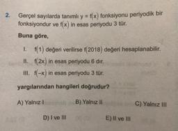 2.
Gerçel sayılarda tanımlı y = f(x) fonksiyonu periyodik bir
fonksiyondur ve f(x) in esas periyodu 3 tür.
Buna göre,
1. f(1) değeri verilirse f(2018) değeri hesaplanabilir
.
II. f(2x) in esas periyodu 6 dır.
III. f(-x) in esas periyodu 3 tür.
yargılarından hangileri doğrudur?
A) Yalnız!
B) Yalnız II
C) Yalnız III
D) I ve III
E) II ve III
