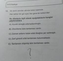 TYT/Türkçe
12. Ve serin serviler altında kalan kabrinde
Her seher bir gül açar, her gece bir bülbül öter
Bu dizelerle ilgili olarak aşağıdakilerin hangisi
söylenebilir?
A) Kurallı birleşik sifat kullanılmıştır.
B) Zincirleme isim tamlaması vardır.
C) Zaman anlamı katan edat öbeğine yer verilmiştir.
D) Zarf görevli sifat tamlaması bulunmaktadır.
E) Tamlananı düşmüş isim tamlaması vardır.
?
