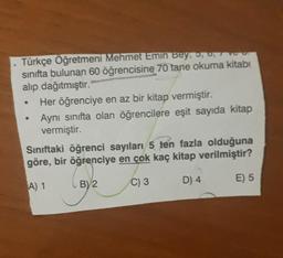 Türkçe Öğretmeni Mehmet Emin Bey, o,
sınıfta bulunan 60 öğrencisine 70 tane okuma kitabı
alıp dağıtmıştır.
Her öğrenciye en az bir kitap vermiştir.
Aynı sinifta olan öğrencilere eşit sayıda kitap
vermiştir.
Sınıftaki öğrenci sayıları 5 ten fazla olduğuna
göre, bir öğrenciye en çok kaç kitap verilmiştir?
.
A) 1
C) 3
BV2
E) 5
D) 4