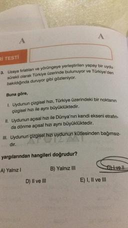 A
A
Rİ TESTİ
3. Uzaya fırlatılan ve yörüngeye yerleştirilen yapay bir uydu
sürekli olarak Türkiye üzerinde bulunuyor ve Türkiye'den
bakıldığında duruyor gibi gözleniyor.
Buna göre,
I. Uydunun çizgisel hızı, Türkiye üzerindeki bir noktanın
çizgisel hızı ile aynı büyüklüktedir.
II. Uydunun açısal hızı ile Dünya'nın kendi ekseni etrafin
da dönme açısal hızı aynı büyüklüktedir.
III. Uydunun çizgisel hizi uydunun kütlesinden bağımsız-
dir.
yargılarından hangileri doğrudur?
CHI ve I
A) Yalnız!
B) Yalnız III
D) II ve III
E) I, II ve III
