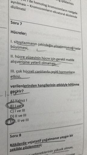 de homolog kromozomların rastgele
ayrılması - Kromozomların ekvatoral düzlemde
dizilmesi
pliklerinin
Soru 7
Hücreler;
I. sitoplazmanın çekirdeğin yönetemiyeceği kadar
büyümesi,
L
11. hücre yüzeyinin hücre için gerekli madde
alışverişine yeterli olmaması
II