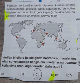 Boğazlar ve kanallar deniz ulaşımını kısaltan önemli
faktörlerdendir. Ülkelerin sahip oldukları bu su yolları
ülkelere hem önemli bir gelir kaynağı olmakta hem de
ülkelerin stratejik önemlerini artırmaktadır.
yaş
II
$$
1
IV
ğu
Verilen bilgilere bakıldığında haritada numaralanmış
olan su yollarından hangisinin ülkeler arası ticarette Il
kullanılma oranı diğerlerinden daha azdır?
A)
B) ||
C) II)
D) IV
EV