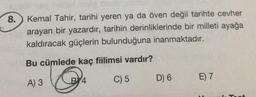 8.
Kemal Tahir, tarihi yeren ya da öven değil tarihte cevher
arayan bir yazardır, tarihin derinliklerinde bir milleti ayağa
kaldıracak güçlerin bulunduğuna inanmaktadır.
Bu cümlede kaç fiilimsi vardır?
E) 7
BY 4
A) 3
C) 5
D) 6