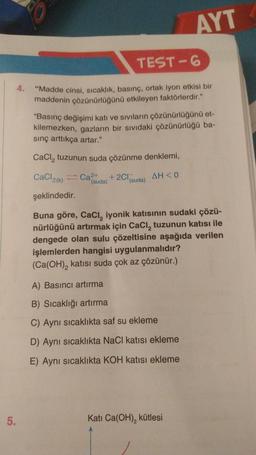 s
AYT
TEST-6
"Madde cinsi, sıcaklık, basınç, ortak iyon etkisi bir
maddenin çözünürlüğünü etkileyen faktörlerdir."
"Basınç değişimi katı ve sıvıların çözünürlüğünü et-
kilemezken, gazların bir sıvıdaki çözünürlüğü ba-
sing arttıkça artar."
CaCl, tuzunun suda çözünme denklemi,
CaCl2()
Ca2+
+2Cl(suda)
AH<0
(suda)
şeklindedir.
Buna göre, Caci, iyonik katısının sudaki çözü-
nürlüğünü artırmak için CaCl, tuzunun katısı ile
dengede olan sulu çözeltisine aşağıda verilen
işlemlerden hangisi uygulanmalıdır?
(Ca(OH), katısı suda çok az çözünür.)
A) Basıncı artırma
B) Sıcaklığı artırma
C) Aynı sıcaklıkta saf su ekleme
D) Aynı sıcaklıkta NaCl katısı ekleme
E) Aynı sıcaklıkta KOH katısı ekleme
5.
Kati Ca(OH), kütlesi