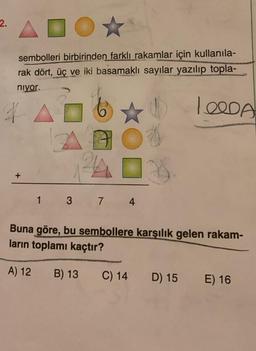 2.
ADOX
sembolleri birbirinden farklı rakamlar için kullanıla-
rak dört, üç ve iki basamaklı sayılar yazılıp topla-
niyor.
1.QODA
1 3 7 4
Buna göre, bu sembollere karşılık gelen rakam-
ların toplamı kaçtır?
A) 12
B) 13
C) 14 D) 15
E) 16
