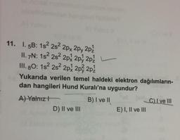 11. I. 5B: 152 282 2px 2py 2pz
II. 7N: 182 282 2px 2py 2pz
III. 80: 1s 2s 2px 2px 2p2
Yukarıda verilen temel haldeki elektron dağılımların-
dan hangileri Hund Kuralı'na uygundur?
A) Yalnız!
B) I ve II
C) I ve III
D) II ve III
E) I, II ve III