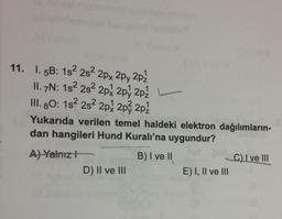 11. I. 5B: 152 282 2px 2py 2pz
II. 7N: 182 282 2px 2py 2pz
III. 80: 1s 2s 2px 2px 2p2
Yukarıda verilen temel haldeki elektron dağılımların-
dan hangileri Hund Kuralı'na uygundur?
A) Yalnız!
B) I ve II
C) I ve III
D) II ve III
E) I, II ve III
