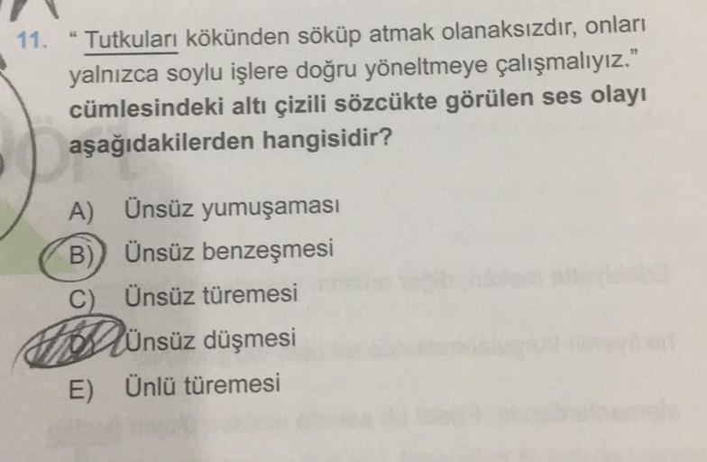 11. "Tutkuları kökünden söküp atmak olanaksızdır, onları
yalnızca soylu işlere doğru yöneltmeye çalışmalıyız."
cümlesindeki altı çizili sözcükte görülen ses olayı
aşağıdakilerden hangisidir?
A) Ünsüz yumuşaması
B)) Ünsüz benzeşmesi
C) Ünsüz türemesi
HDünsü