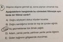 8.
Düşüne düşüne görmeli işi, sonra pişman olmamalı kişi.
Aşağıdakilerin hangisinde bu cümledeki fiilimsiyle aynı
türde bir fiilimsi vardır?
A) Doğru söyleyeni dokuz köyden kovarlar.
B) Doğru sandığımız binde bir kişi de içinden eğridir.
CC Aç gezmektense tok ölmek yeğdir.
D) Adam, yanıla yanıla; pehlivan yenile yenile öğrenir.
E) Giden kağnının gölgesinde oturulmaz.