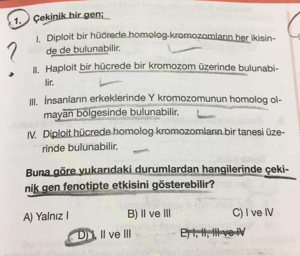 1.
?
Çekinik bir gen;
1. Diploit bir hücrede homolog kromozomların her ikisin-
de de bulunabilir.
II. Haploit bir hücrede bir kromozom üzerinde bulunabi-
lir.
III. İnsanların erkeklerinde Y kromozomunun homolog ol-
mayan bölgesinde bulunabilir.
IV. Diploit