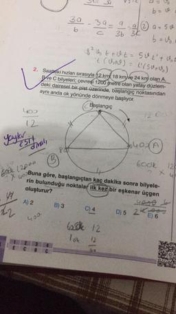 b= v.
3a
b
39= 9 a 2 a=so
36 36
b=&
8² G t + Ut= 50t't got
't (Ust) = t (50+)
2. Saateki hızları sırasıyla 12 km 18 km/ve 24 km olan A.
BVe C bilyeleri; çevresi 1200 metre olan yatay düzlem-
deki dairesel bir pist üzerinde, başlangıç noktasından
aynı anda ok yönünde dönmeye başlıyor.
Başlangıç
you
(2
Yaylar
esit
diral,
6400A
8
6ook 12
7 x ull
Bock 12000
1 yoBuna göre, başlangıçtan kaç dakika sonra bilyele-
rin bulunduğu noktalar ilk kez bir eşkenar üçgen
oluşturur?
A) 2
uogo
B) 3
22
C) 4
D) 5 2K
E) 6
400
balle 12
Id 12
C
