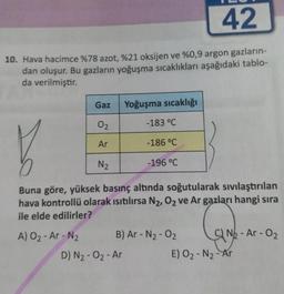 42
10. Hava hacimce %78 azot, %21 oksijen ve %0,9 argon gazların-
dan oluşur. Bu gazların yoğuşma sıcaklıkları aşağıdaki tablo-
da verilmiştir.
Gaz
Yoğuşma sıcaklığı
02
-183 °C
Ar
-186 °C
N2
-196 °C
Buna göre, yüksek basınç altında soğutularak sıvılaştırılan
hava kontrollü olarak isitilırsa N2,02 ve Ar gazları hangi sıra
ile elde edilirler?
A) O₂- Ar-N₂ B) Ar - N2 - 02
C) Nb - Ar-02
D) N2 - 02 - Ar
E) O2-N2 - Ar
