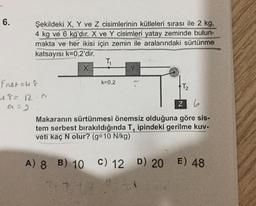 6.
Şekildeki X, Y ve Z cisimlerinin kütleleri sırası ile 2 kg,
4 kg ve 6 kg'dır. X ve Y cisimleri yatay zeminde bulun-
makta ve her ikisi için zemin ile aralarındaki sürtünme
katsayısı k=0,2'dir.
TA
x
k=0.2
fnetur
T2
48= 12.6
a=3
z 6
Makaranın sürtünmesi önemsiz olduğuna göre sis-
tem serbest bırakıldığında T, ipindeki gerilme kuv-
veti kaç N olur? (g=10 N/kg)
A) 8 B) 10 C) 12 D) 20
C) 12 D) 20 E) 48
7.7
