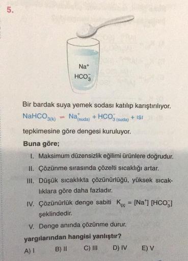 5.
Na+
HCO3
Bir bardak suya yemek sodası katılıp karıştırılıyor.
NaHCO3(K) Nafsuda) + HCO3(suda)
+ ISI
tepkimesine göre dengesi kuruluyor.
Buna göre;
1. Maksimum düzensizlik eğilimi ürünlere doğrudur.
II. Çözünme sırasında çözelti sıcaklığı artar.
III. Düş