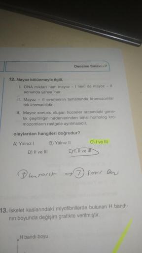 Deneme Sınavı - 7
12. Mayoz bölünmeyle ilgili,
1. DNA miktarı hem mayoz - I hem de mayoz - 11
sonunda yarıya iner.
II. Mayoz - Il evrelerinin tamamında kromozomlar
tek kromatitlidir.
III. Mayoz sonucu oluşan hücreler arasındaki gene-
tik çeşitliliğin neden