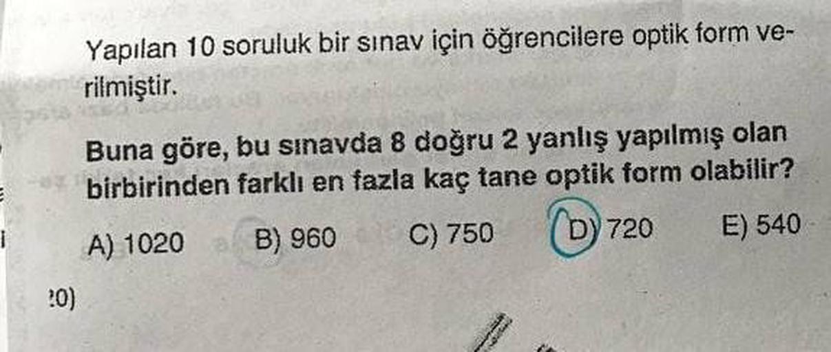 Yapılan 10 soruluk bir sınav için öğrencilere optik form ve-
rilmiştir.
Buna göre, bu sınavda 8 doğru 2 yanlış yapılmış olan
birbirinden farklı en fazla kaç tane optik form olabilir?
1
B) 960
A) 1020
Dy 720
C) 750
E) 540
20)
