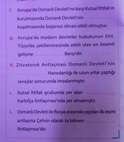 f. Avrupa'da Osmanlı Devleti'ne karşı Kutsal İttifak'ın
kurulmasında Osmanlı Devleti'nin
kuşatmasında başarısız olması etkili olmuştur.
g. Avrupa'da modern devletler hukukunun XVII.
Yüzyılda şekillenmesinde etkili olan en önemli
gelişme
Barışı'dır.
h. Zitvatorok Antlaşması Osmanlı Devleti'nin
Hanedanlığı ile uzun yıllar yaptığı
savaşlar sonucunda imzalanmıştır.
1.
Kutsal İttifak grubunda yer alan
Karlofça Antlaşması'nda yer almamıştır.
i. Osmanlı Devleti ile Rusya arasında yapılan ilk resmi
antlaşma Çehrin olarak ta bilinen
Antlaşması'dır.