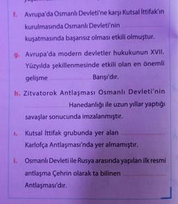 f. Avrupa'da Osmanlı Devleti'ne karşı Kutsal İttifak'ın
kurulmasında Osmanlı Devleti'nin
kuşatmasında başarısız olması etkili olmuştur.
g. Avrupa'da modern devletler hukukunun XVII.
Yüzyılda şekillenmesinde etkili olan en önemli
gelişme
Barışı'dır.
h. Zitvatorok Antlaşması Osmanlı Devleti'nin
Hanedanlığı ile uzun yıllar yaptığı
savaşlar sonucunda imzalanmıştır.
1.
Kutsal İttifak grubunda yer alan
Karlofça Antlaşması'nda yer almamıştır.
i. Osmanlı Devleti ile Rusya arasında yapılan ilk resmi
antlaşma Çehrin olarak ta bilinen
Antlaşması'dır.
