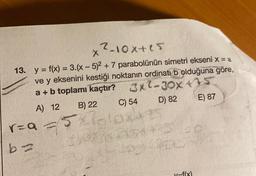 x ²-10xtes
13. y = f(x) = 3.(x - 5)2 + 7 parabolünün simetri ekseni x = a
ve y eksenini kestiği noktanın ordinatı b olduğuna göre,
a + b toplamı kaçtır? 3xl-30X ***
A) 12 B) 22 C) 54 D) 82
E) 87
rza
olong
=f(x)