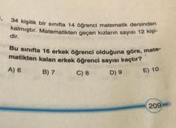 3. 34 kişilik bir sinifta 14 öğrenci matematik dersinden
kalmıştır. Matematikten geçen kızların sayısı 12 kişi-
dir.
Bu sınıfta 16 erkek öğrenci olduğuna göre, mate-
matikten kalan erkek öğrenci sayısı kaçtır?
A) 6
B) 7
C) 8
D) 9
E) 10
209
