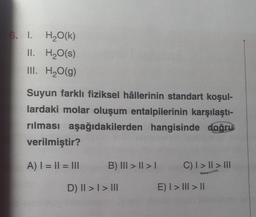 6. I. H2O(K)
II. H2O(s)
III. H2O(g)
Suyun farklı fiziksel hâllerinin standart koşul-
lardaki molar oluşum entalpilerinin karşılaştı-
rılması aşağıdakilerden hangisinde doğru
verilmiştir?
A) I = || = III
B) III > || > |
C) I > II > III
D) II > I > III
E) I > III > 11
