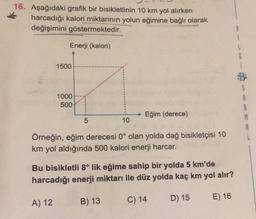 16. Aşağıdaki grafik bir bisikletlinin 10 km yol alırken
harcadığı kalori miktarının yolun eğimine bağlı olarak
değişimini göstermektedir.
1
Enerji (kalori)
6
1500
1000
500
S
A
8
M
8
Eğim (derece)
5
10
Örneğin, eğim derecesi 0° olan yolda dağ bisikletçisi 10
km yol aldığında 500 kalori enerji harcar.
Bu bisikletli 8° lik eğime sahip bir yolda 5 km'de
harcadığı enerji miktarı ile düz yolda kaç km yol alır?
B) 13
C) 14
A) 12
D) 15
E) 16
