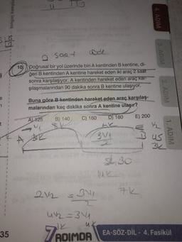 u
tonguç kampüs
4. ADIM
saa uf
ADIM
10
Doğrusal bir yol üzerinde biri A kentinden B kentine, di-
ğeri B kentinden A kentine hareket eden iki araç 2 saat
sonra karşılaşıyor. A kentinden hareket eden araç kar-
şılaşmalarından 90 dakika sonra B kentine ulaşıyor.
2. ADIM
e
1
Buna göre B kentinden hareket eden araç karşılaş-
malarından kaç dakika sonra A kentine ulaşır?
A) 125
E) 200
B) 140
C) 160
D) 180
3v1
Bus
1. ADIM
3k
51.30
1
1
212 =
34
1
W2 =34
uk
35
7 ADIMDA
EA-SÖZ-DİL - 4. Fasikül
