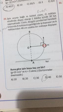 D) 3
E) 3/2
22.
9 (8= 10 m/s)
A) 40/3 B) 10
C) 20/3
f=of
20. Ipin ucuna bağlı m kütleli cisim, o noktası
etrafında düşey olarak 1 dakika içinde 30 tur
yapmaktadır. Cisim, düzgün çembersel hareketi
noktasından 48 cm uzakta bir noktaya düşüyor.
Otsirasında B noktasına geldiğinde ip kopuyor ve A
B
m
O
Yer
A
Buna göre ipin boyu kaç cm'dir?
(g=10 m/s2 ve n = 3 alınız.) (Sürtünmeler
önemsizdir.)
A) 10
B) 20
C) 30 D) 40
E) 50