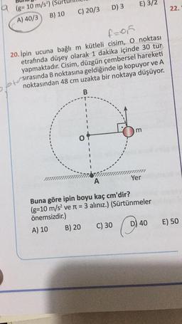 D) 3
E) 3/2
22.
9 (8= 10 m/s)
A) 40/3 B) 10
C) 20/3
f=of
20. Ipin ucuna bağlı m kütleli cisim, o noktası
etrafında düşey olarak 1 dakika içinde 30 tur
yapmaktadır. Cisim, düzgün çembersel hareketi
noktasından 48 cm uzakta bir noktaya düşüyor.
Otsirasında B noktasına geldiğinde ip kopuyor ve A
B
m
O
Yer
A
Buna göre ipin boyu kaç cm'dir?
(g=10 m/s2 ve n = 3 alınız.) (Sürtünmeler
önemsizdir.)
A) 10
B) 20
C) 30 D) 40
E) 50
