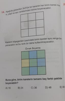 2
14. Aşağıda gösterilen 3x3'lük bir karenin her birim karesi ma.
vi, yeşil ve sarı renklerinden birine boyanacaktır.
Karenin köşegenleri üzerindeki birim kareler aynı renge bo-
yanacaktır ve bu renk bir daha kullanılmayacaktır.
Örnek Boyama
Buna göre, birim karelerin tamamı kaç farklı şekilde
boyanabilir?
A) 16
B) 24
C) 36
D) 48
E) 64